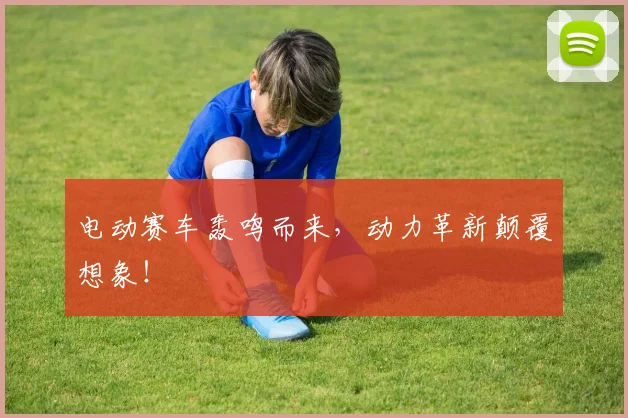 电动赛车轰鸣而来,动力革新颠覆想象!
