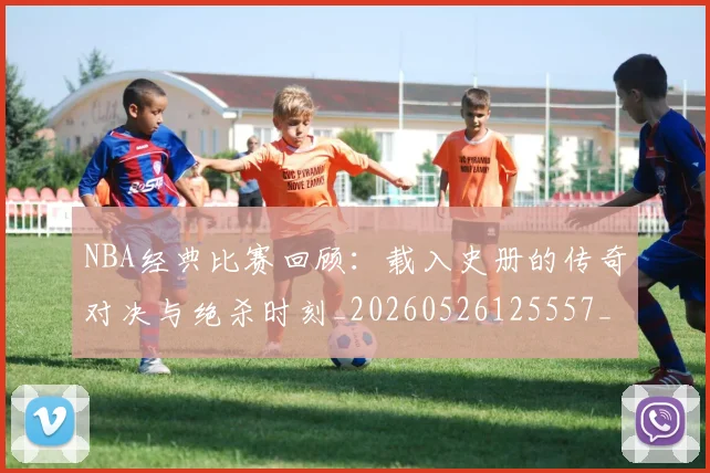 NBA经典比赛回顾:载入史册的传奇对决与绝杀时刻_20260526125557_20260714214429