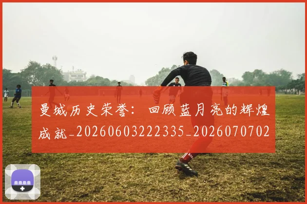 曼城历史荣誉:回顾蓝月亮的辉煌成就_20260603222335_20260707021312