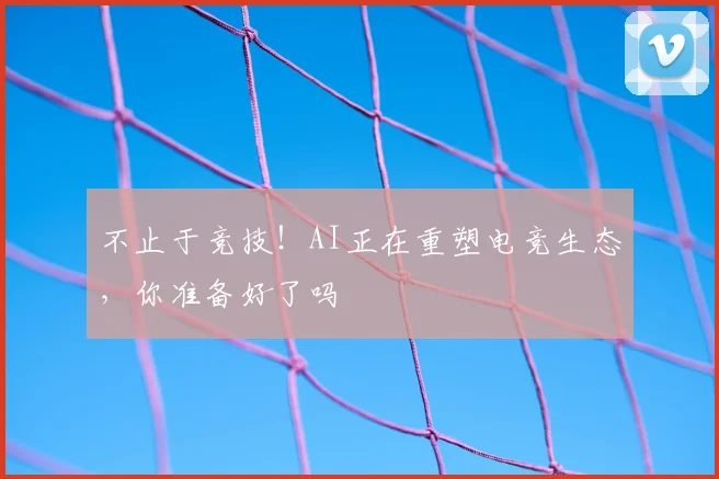不止于竞技！AI正在重塑电竞生态，你准备好了吗