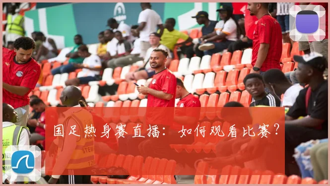 国足热身赛直播:如何观看比赛?