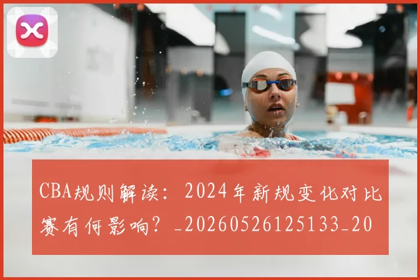 CBA规则解读：2024年新规变化对比赛有何影响？_20260526125133_20260701212056