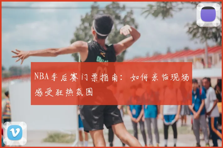NBA季后赛门票指南：如何亲临现场感受狂热氛围
