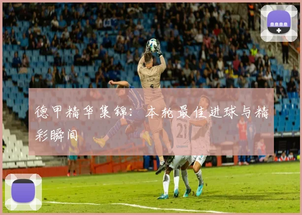 德甲精华集锦：本轮最佳进球与精彩瞬间