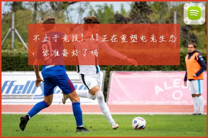 不止于竞技！AI正在重塑电竞生态，你准备好了吗