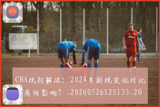 CBA规则解读：2024年新规变化对比赛有何影响？_20260526125133_20260701212056