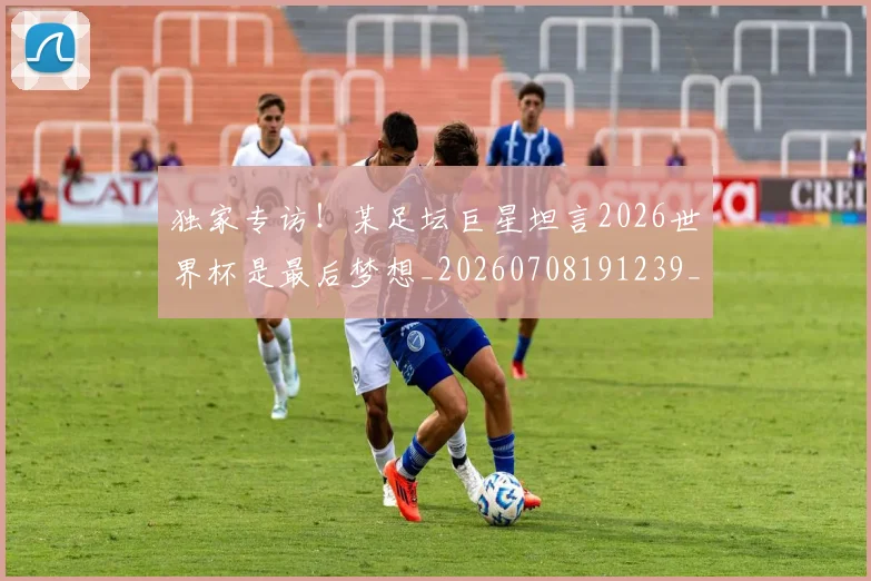 独家专访!某足坛巨星坦言2026世界杯是最后梦想_20260708191239_20260803134244
