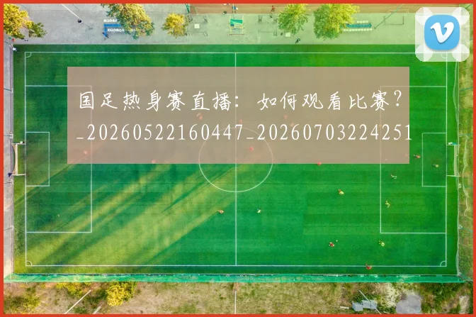 国足热身赛直播:如何观看比赛?_20260522160447_20260703224251