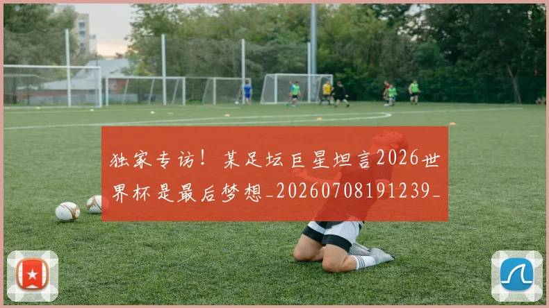 独家专访!某足坛巨星坦言2026世界杯是最后梦想_20260708191239_20260803134244