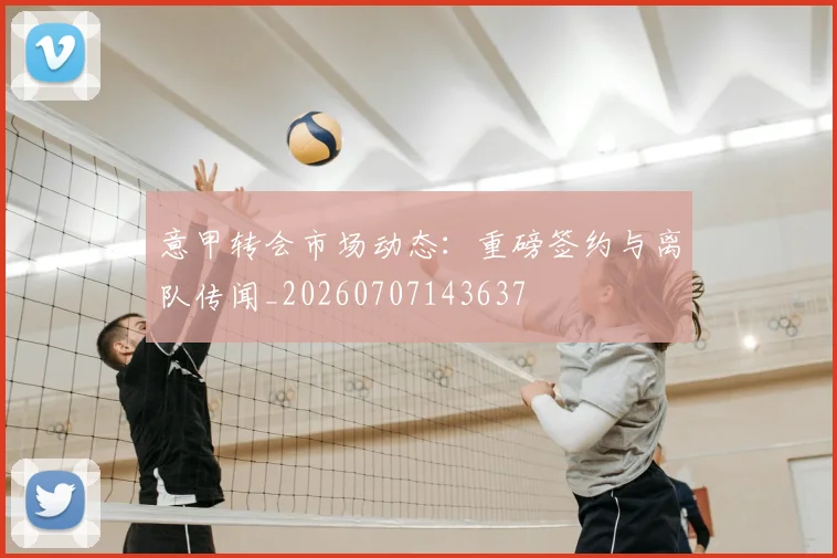 意甲转会市场动态：重磅签约与离队传闻_20260707143637