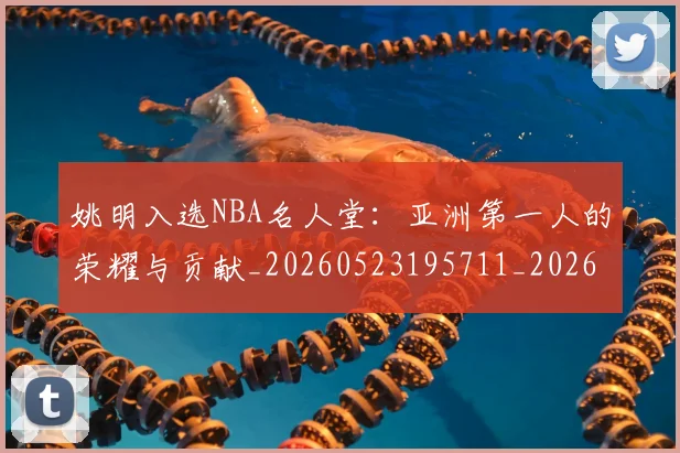 姚明入选NBA名人堂：亚洲第一人的荣耀与贡献_20260523195711_20260703232540