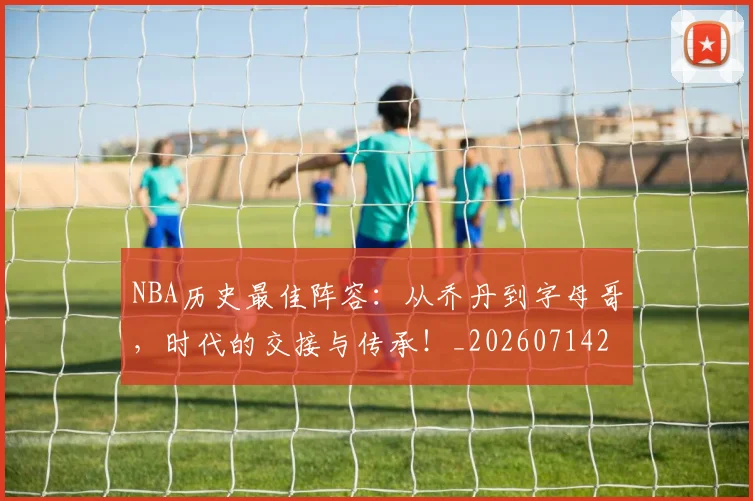 NBA历史最佳阵容:从乔丹到字母哥,时代的交接与传承!_20260714205841