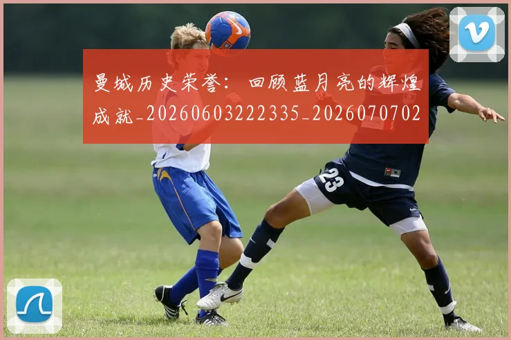 曼城历史荣誉:回顾蓝月亮的辉煌成就_20260603222335_20260707021312