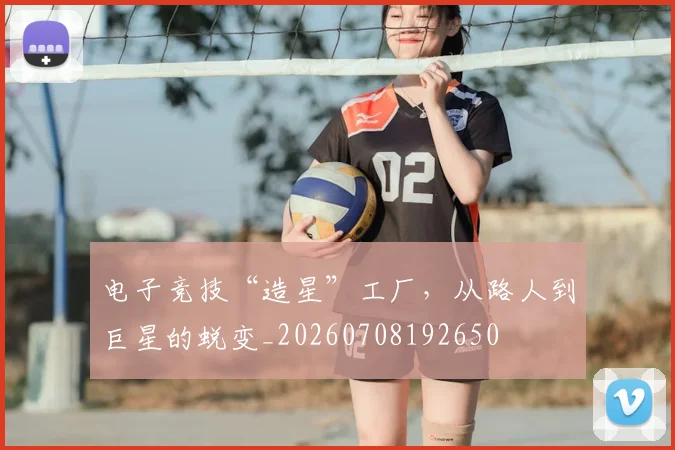 电子竞技“造星”工厂,从路人到巨星的蜕变_20260708192650