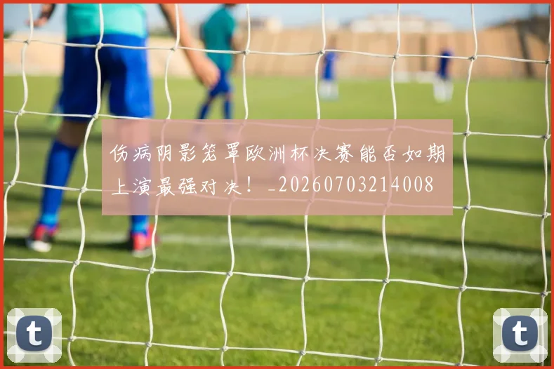伤病阴影笼罩欧洲杯决赛能否如期上演最强对决！_20260703214008