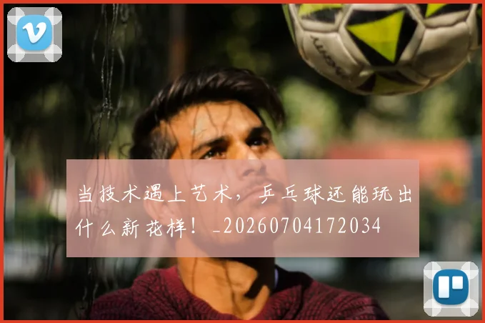 当技术遇上艺术，乒乓球还能玩出什么新花样！_20260704172034