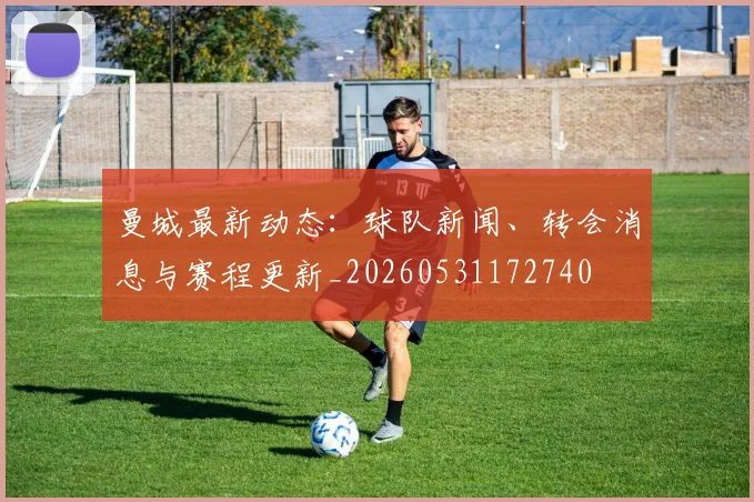 曼城最新动态:球队新闻、转会消息与赛程更新_20260531172740