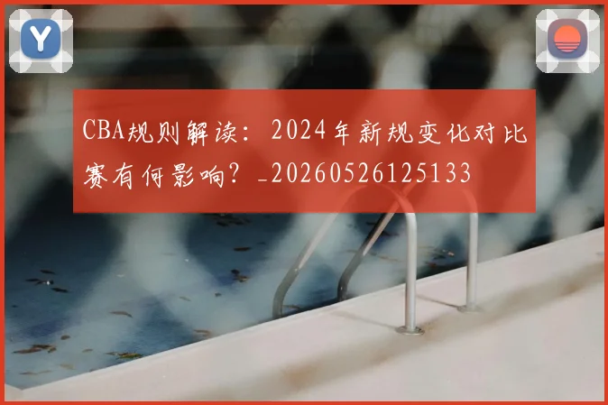 CBA规则解读：2024年新规变化对比赛有何影响？_20260526125133