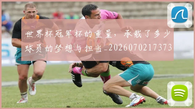 世界杯冠军杯的重量，承载了多少球员的梦想与担当_20260702173730