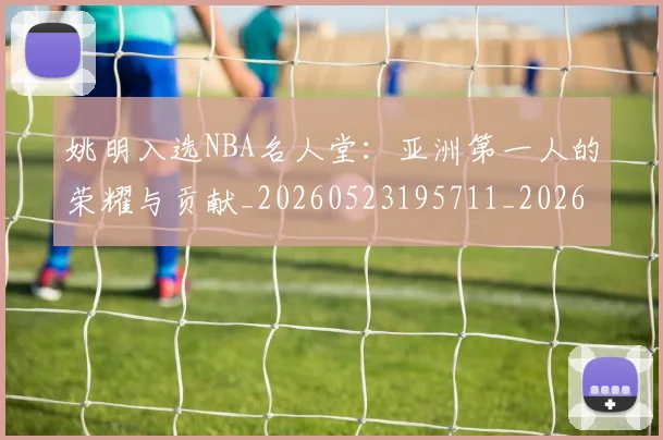 姚明入选NBA名人堂：亚洲第一人的荣耀与贡献_20260523195711_20260703232540