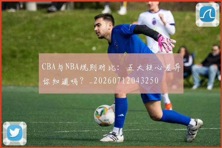 CBA与NBA规则对比:五大核心差异你知道吗?_20260712043250