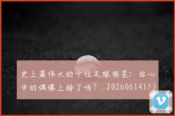史上最伟大的十位足球明星：你心中的偶像上榜了吗？_20260614153709_20260718205402