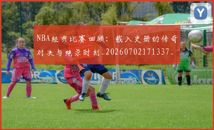 NBA经典比赛回顾:载入史册的传奇对决与绝杀时刻_20260702171337_20260714214431