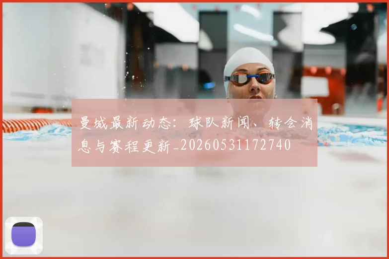 曼城最新动态:球队新闻、转会消息与赛程更新_20260531172740