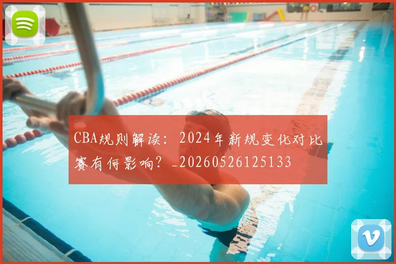 CBA规则解读：2024年新规变化对比赛有何影响？_20260526125133