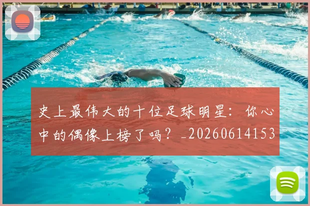 史上最伟大的十位足球明星：你心中的偶像上榜了吗？_20260614153709_20260703221422