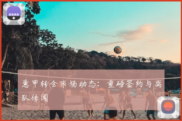 意甲转会市场动态:重磅签约与离队传闻