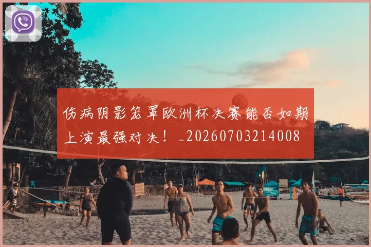 伤病阴影笼罩欧洲杯决赛能否如期上演最强对决!_20260703214008